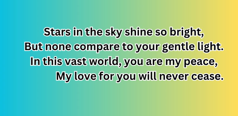 Stars in the sky shine so bright, But none compare to your gentle light. In this vast world, you are my peace, My love for you will never cease.