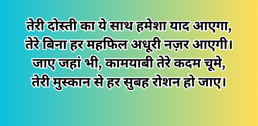 तेरी दोस्ती का ये साथ हमेशा याद आएगा, तेरे बिना हर महफिल अधूरी नज़र आएगी। जाए जहां भी, कामयाबी तेरे कदम चूमे, तेरी मुस्कान से हर सुबह रोशन हो जाए।